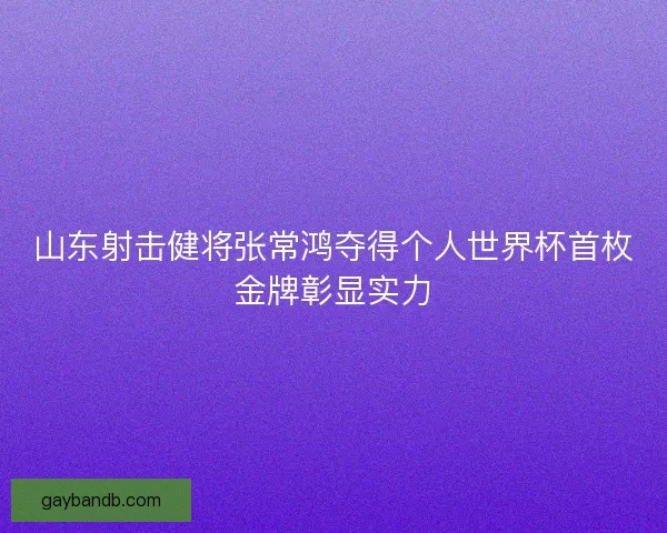 山东射击健将张常鸿夺得个人世界杯首枚金牌彰显实力