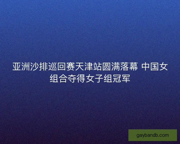 亚洲沙排巡回赛天津站圆满落幕 中国女组合夺得女子组冠军