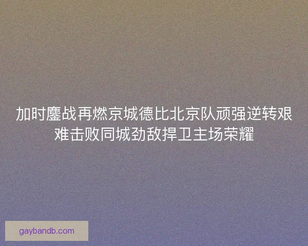 加时鏖战再燃京城德比北京队顽强逆转艰难击败同城劲敌捍卫主场荣耀