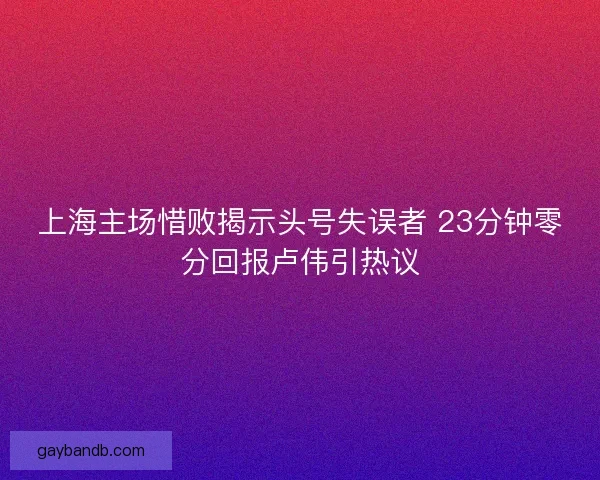 上海主场惜败揭示头号失误者 23分钟零分回报卢伟引热议